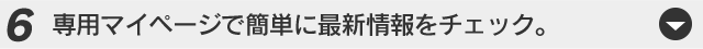 専用マイページで簡単に最新情報をチェック。